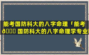 能考国防科大的八字命理「能考 🐈 国防科大的八字命理学专业吗」